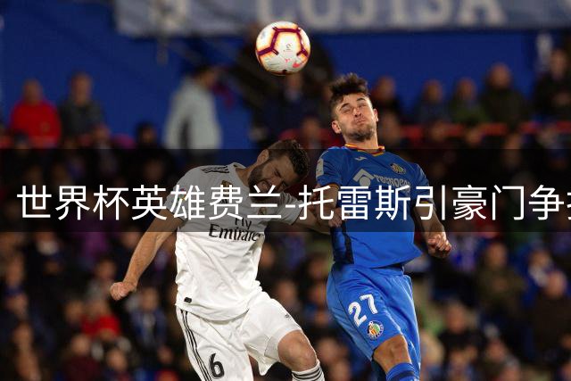 世界杯英雄费兰-托雷斯引豪门争抢 皇马巴黎展开转会博弈