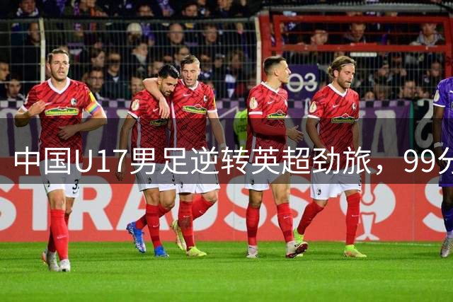 中国U17男足逆转英超劲旅，99分钟绝杀引爆全场