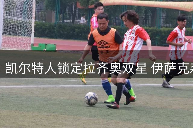 凯尔特人锁定拉齐奥双星 伊萨克森复出在即坎切列里成转会焦点