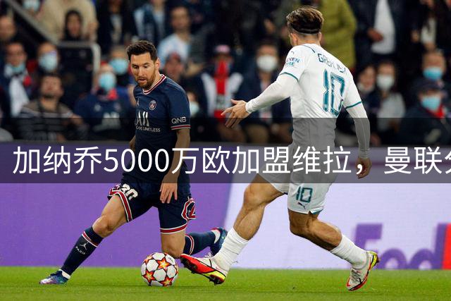 加纳乔5000万欧加盟维拉，曼联分成仅够拉什福德一周薪资
