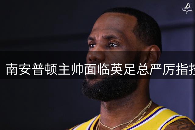 南安普顿主帅面临英足总严厉指控 涉嫌间谍门事件升级