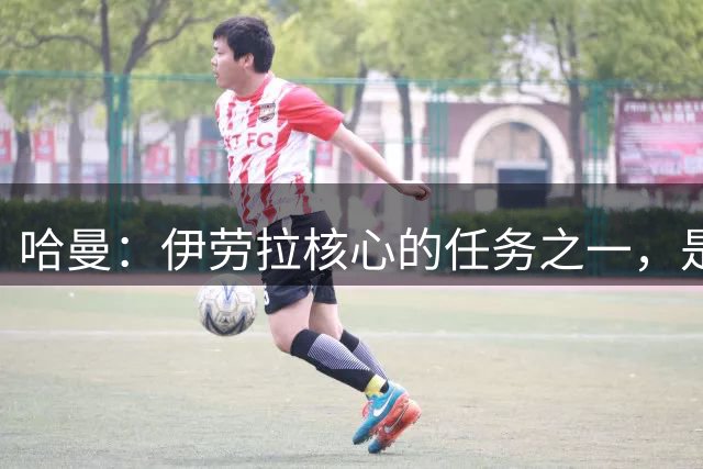 哈曼：伊劳拉核心的任务之一，是激活伊萨克、维尔茨等球员