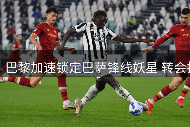 巴黎加速锁定巴萨锋线妖星 转会拉锯战进入关键72小时