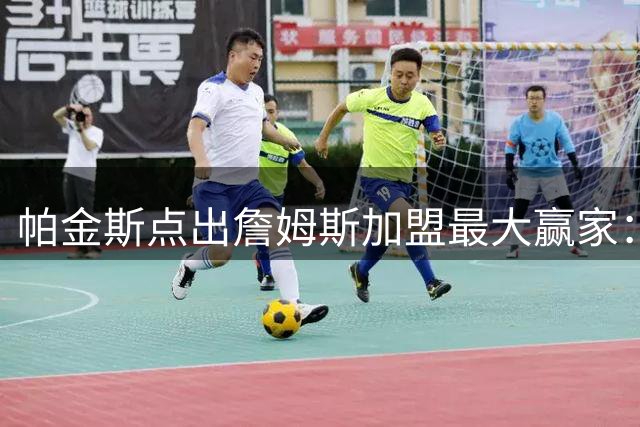 帕金斯点出詹姆斯加盟最大赢家：恩比德需转型防守核心冲击总冠军