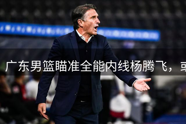 广东男篮瞄准全能内线杨腾飞，或与吉林队交换黄明依