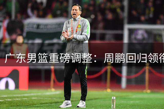 广东男篮重磅调整：周鹏回归领衔重建，徐杰升任副队长