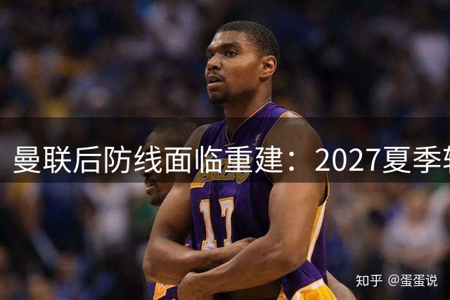 曼联后防线面临重建：2027夏季转会窗或现重大调整