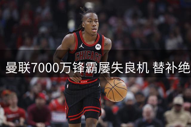 曼联7000万锋霸屡失良机 替补绝杀彰显巨大差距