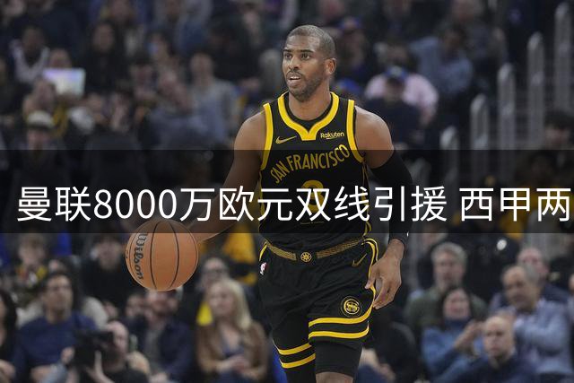 曼联8000万欧元双线引援 西甲两将成补强目标