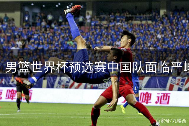 男篮世界杯预选赛中国队面临严峻挑战