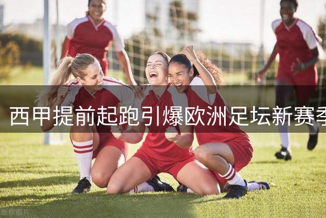 西甲提前起跑引爆欧洲足坛新赛季 豪门备战暗藏玄机