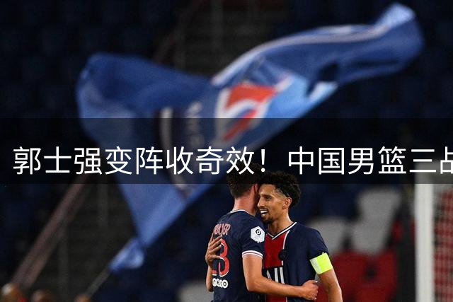 郭士强变阵收奇效！中国男篮三战全胜 贺希宁25分领衔火力全开