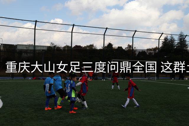 重庆大山女足三度问鼎全国 这群土家族女孩用足球改写命运