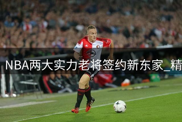 NBA两大实力老将签约新东家 精准补强争冠阵容